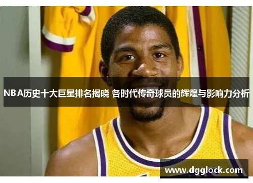 NBA历史十大巨星排名揭晓 各时代传奇球员的辉煌与影响力分析